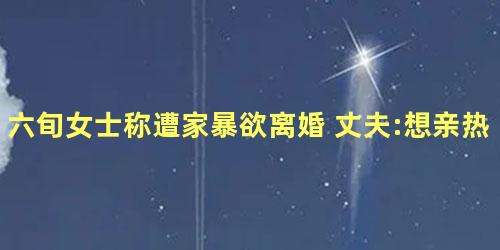 六旬女士称遭家暴欲离婚 丈夫:想亲热